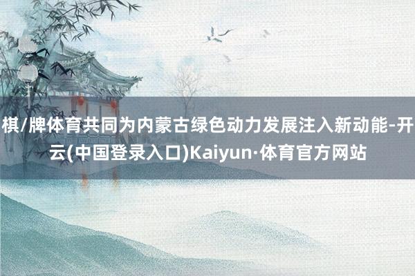 棋/牌体育共同为内蒙古绿色动力发展注入新动能-开云(中国登录入口)Kaiyun·体育官方网站