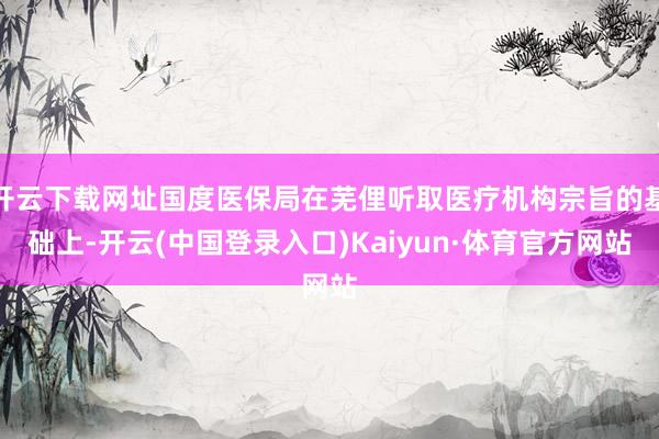 开云下载网址国度医保局在芜俚听取医疗机构宗旨的基础上-开云(中国登录入口)Kaiyun·体育官方网站