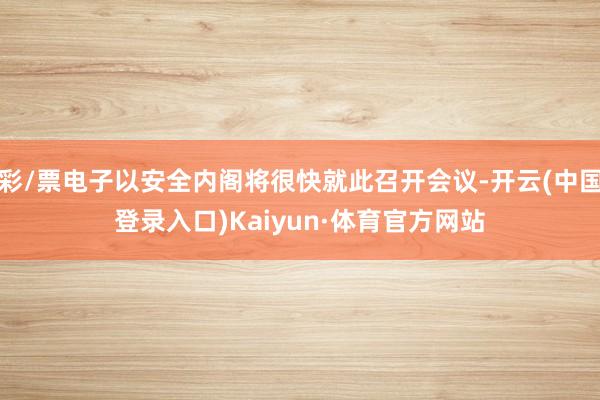 彩/票电子以安全内阁将很快就此召开会议-开云(中国登录入口)Kaiyun·体育官方网站