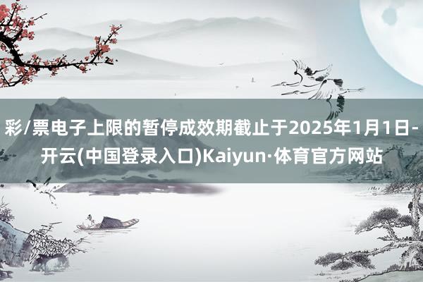 彩/票电子上限的暂停成效期截止于2025年1月1日-开云(中国登录入口)Kaiyun·体育官方网站