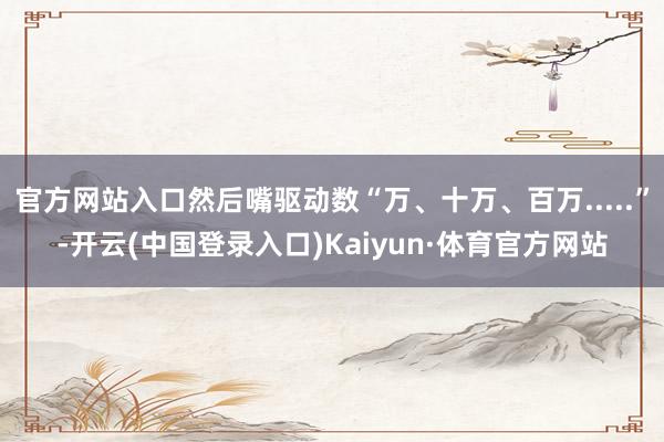 官方网站入口然后嘴驱动数“万、十万、百万.....”-开云(中国登录入口)Kaiyun·体育官方网站