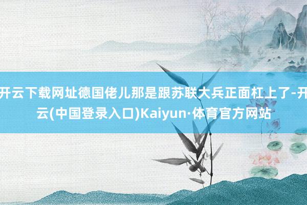 开云下载网址德国佬儿那是跟苏联大兵正面杠上了-开云(中国登录入口)Kaiyun·体育官方网站