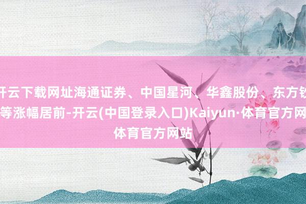 开云下载网址海通证券、中国星河、华鑫股份、东方钞票等涨幅居前-开云(中国登录入口)Kaiyun·体育官方网站