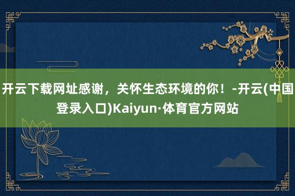 开云下载网址感谢，关怀生态环境的你！-开云(中国登录入口)Kaiyun·体育官方网站