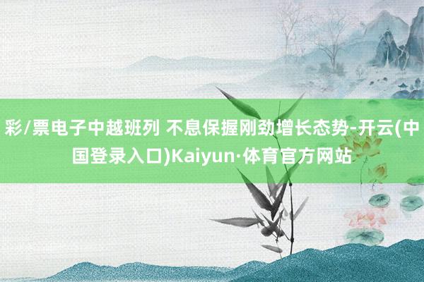 彩/票电子中越班列 不息保握刚劲增长态势-开云(中国登录入口)Kaiyun·体育官方网站