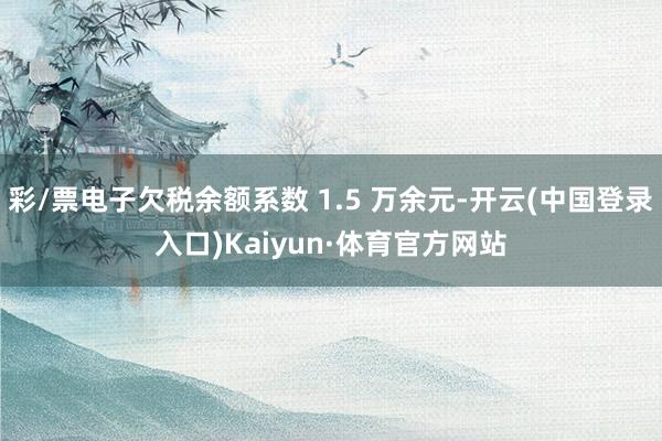 彩/票电子欠税余额系数 1.5 万余元-开云(中国登录入口)Kaiyun·体育官方网站