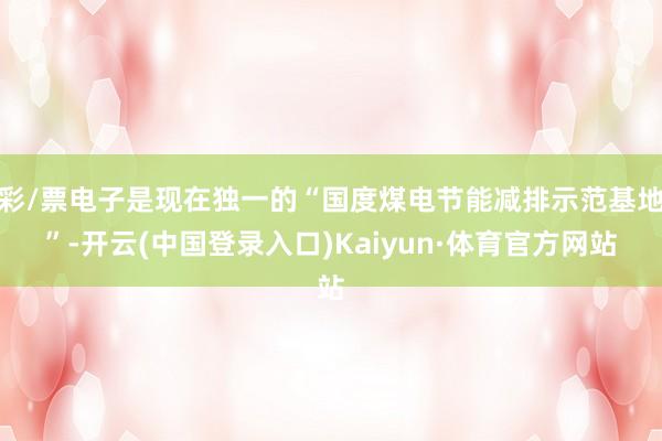 彩/票电子是现在独一的“国度煤电节能减排示范基地”-开云(中国登录入口)Kaiyun·体育官方网站