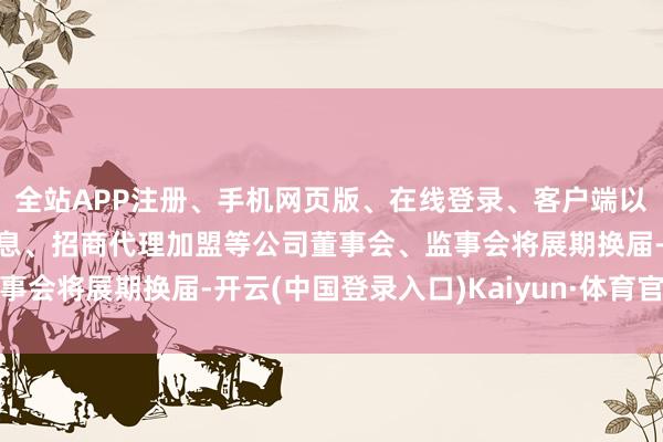 全站APP注册、手机网页版、在线登录、客户端以及发布平台优惠活动信息、招商代理加盟等公司董事会、监事会将展期换届-开云(中国登录入口)Kaiyun·体育官方网站