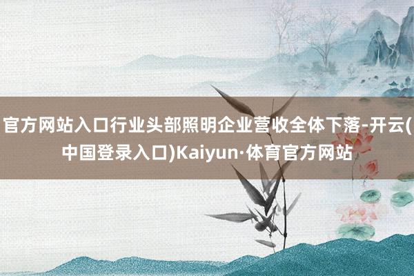 官方网站入口行业头部照明企业营收全体下落-开云(中国登录入口)Kaiyun·体育官方网站
