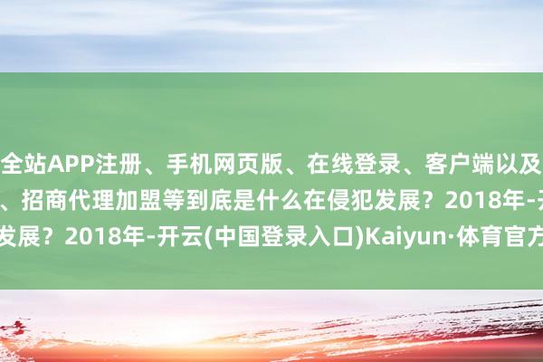 全站APP注册、手机网页版、在线登录、客户端以及发布平台优惠活动信息、招商代理加盟等到底是什么在侵犯发展？2018年-开云(中国登录入口)Kaiyun·体育官方网站