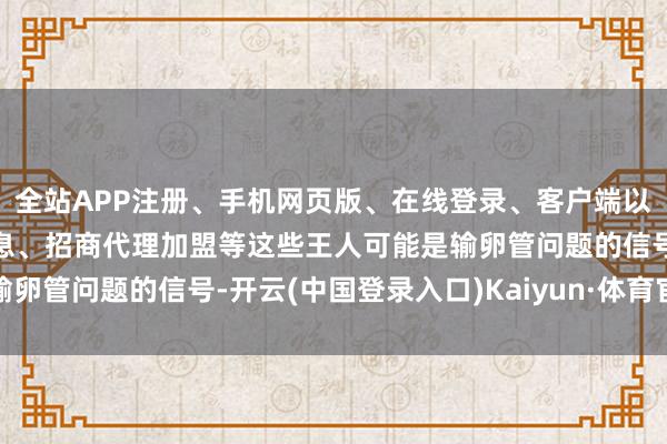 全站APP注册、手机网页版、在线登录、客户端以及发布平台优惠活动信息、招商代理加盟等这些王人可能是输卵管问题的信号-开云(中国登录入口)Kaiyun·体育官方网站