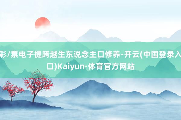 彩/票电子提跨越生东说念主口修养-开云(中国登录入口)Kaiyun·体育官方网站
