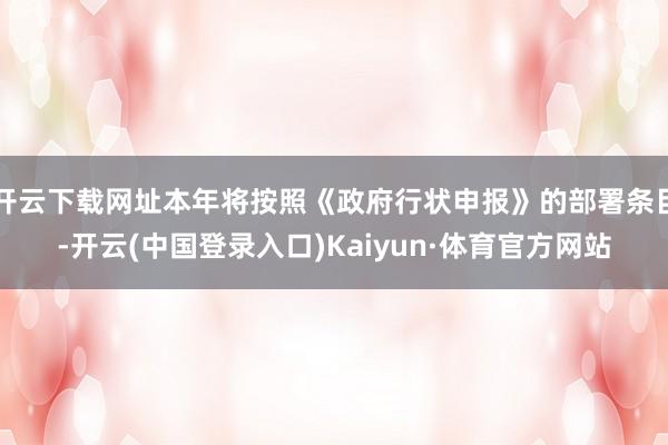 开云下载网址本年将按照《政府行状申报》的部署条目-开云(中国登录入口)Kaiyun·体育官方网站