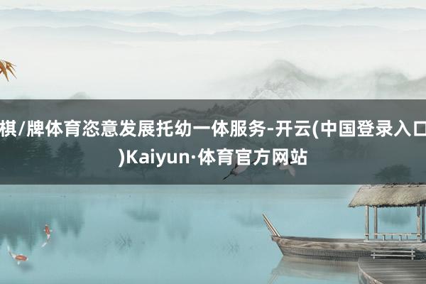 棋/牌体育恣意发展托幼一体服务-开云(中国登录入口)Kaiyun·体育官方网站