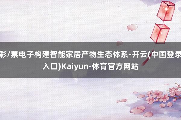 彩/票电子构建智能家居产物生态体系-开云(中国登录入口)Kaiyun·体育官方网站