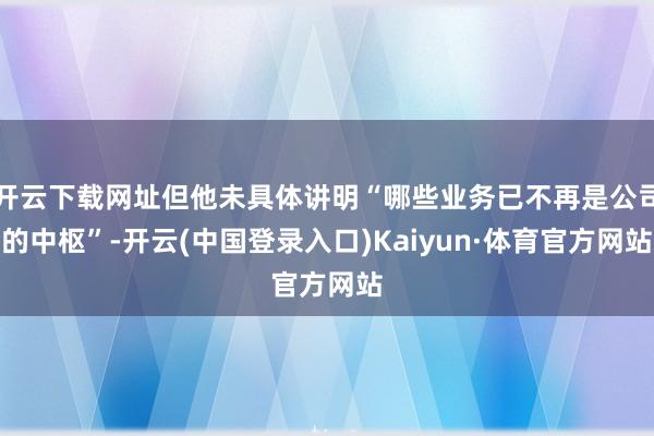 开云下载网址但他未具体讲明“哪些业务已不再是公司的中枢”-开云(中国登录入口)Kaiyun·体育官方网站
