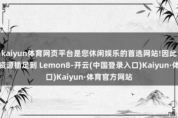 kaiyun体育网页平台是您休闲娱乐的首选网站!因此决定将更多资源插足到 Lemon8-开云(中国登录入口)Kaiyun·体育官方网站