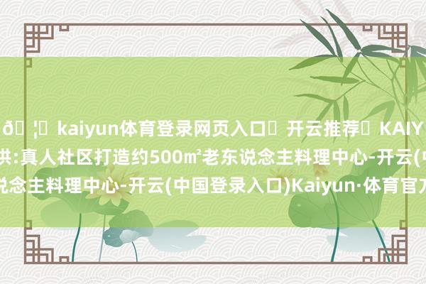 🦄kaiyun体育登录网页入口✅开云推荐✅KAIYUN SPORTS为您提供:真人社区打造约500㎡老东说念主料理中心-开云(中国登录入口)Kaiyun·体育官方网站