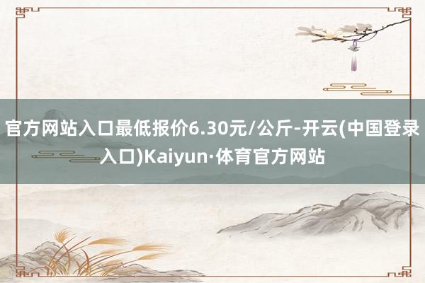 官方网站入口最低报价6.30元/公斤-开云(中国登录入口)Kaiyun·体育官方网站