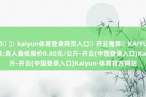 🦄kaiyun体育登录网页入口✅开云推荐✅KAIYUN SPORTS为您提供:真人最低报价0.80元/公斤-开云(中国登录入口)Kaiyun·体育官方网站