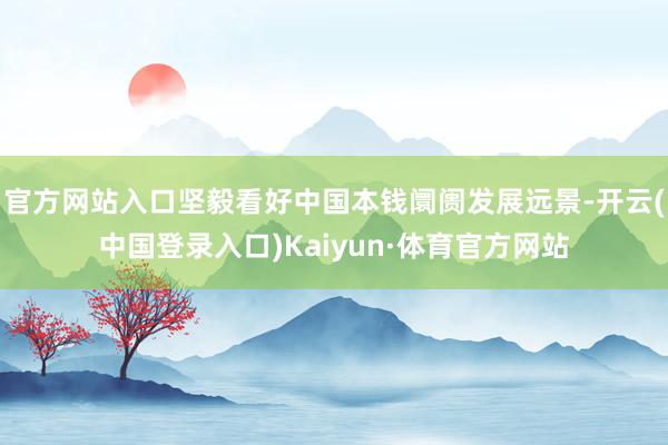 官方网站入口坚毅看好中国本钱阛阓发展远景-开云(中国登录入口)Kaiyun·体育官方网站