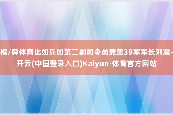 棋/牌体育比如兵团第二副司令员兼第39军军长刘震-开云(中国登录入口)Kaiyun·体育官方网站