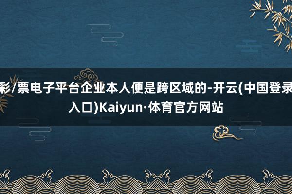 彩/票电子平台企业本人便是跨区域的-开云(中国登录入口)Kaiyun·体育官方网站