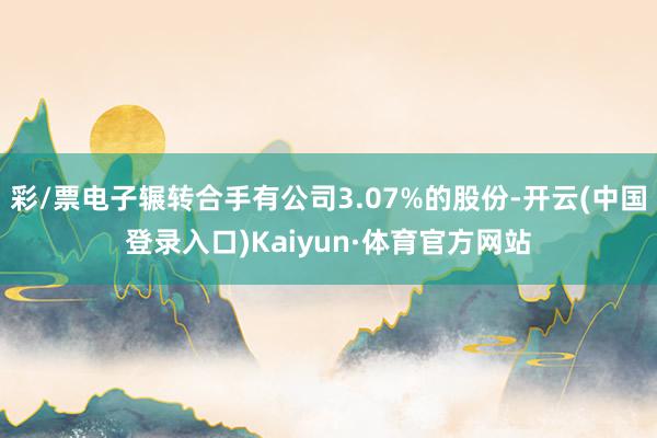 彩/票电子辗转合手有公司3.07%的股份-开云(中国登录入口)Kaiyun·体育官方网站
