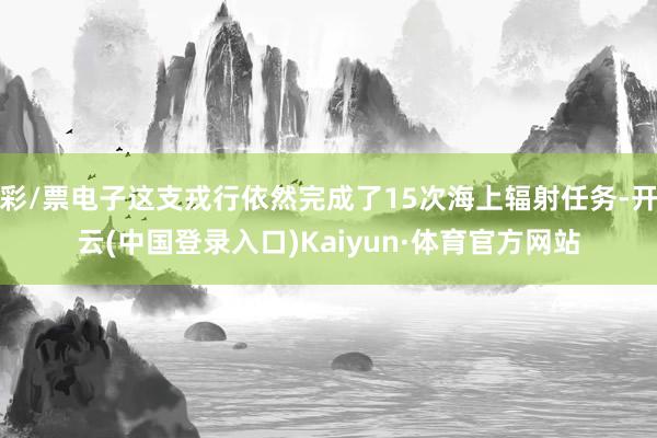彩/票电子这支戎行依然完成了15次海上辐射任务-开云(中国登录入口)Kaiyun·体育官方网站