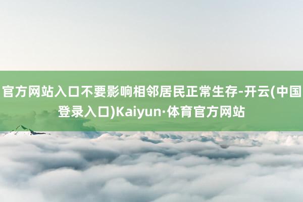 官方网站入口不要影响相邻居民正常生存-开云(中国登录入口)Kaiyun·体育官方网站