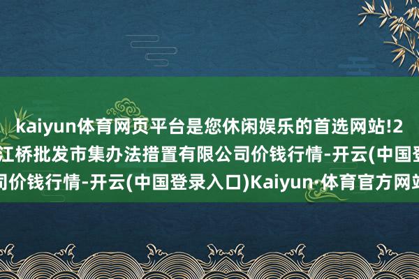 kaiyun体育网页平台是您休闲娱乐的首选网站!2025年5月27日上海市江桥批发市集办法措置有限公司价钱行情-开云(中国登录入口)Kaiyun·体育官方网站