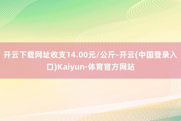 开云下载网址收支14.00元/公斤-开云(中国登录入口)Kaiyun·体育官方网站