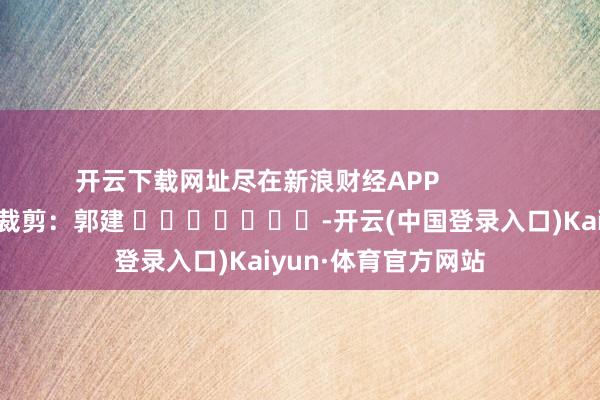 开云下载网址尽在新浪财经APP            						职守裁剪：郭建 							-开云(中国登录入口)Kaiyun·体育官方网站