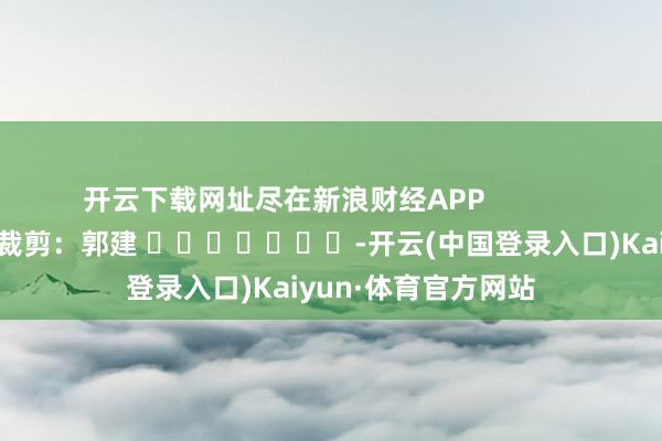 开云下载网址尽在新浪财经APP            						包袱裁剪：郭建 							-开云(中国登录入口)Kaiyun·体育官方网站