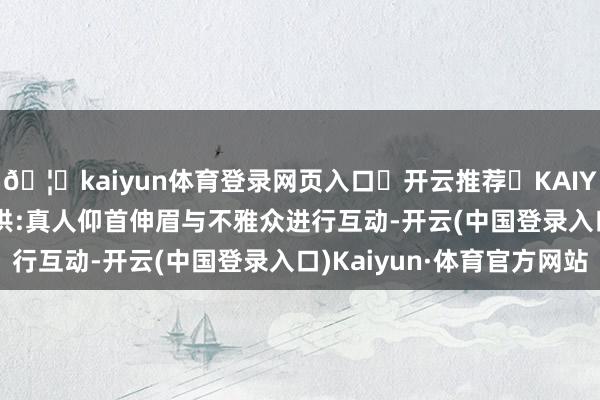 🦄kaiyun体育登录网页入口✅开云推荐✅KAIYUN SPORTS为您提供:真人仰首伸眉与不雅众进行互动-开云(中国登录入口)Kaiyun·体育官方网站