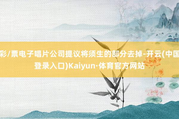 彩/票电子唱片公司提议将须生的部分去掉-开云(中国登录入口)Kaiyun·体育官方网站