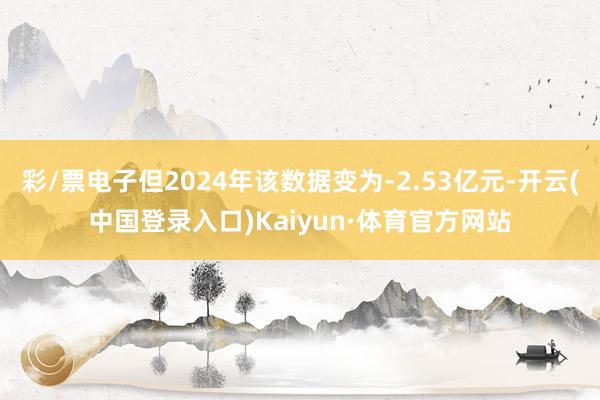 彩/票电子但2024年该数据变为-2.53亿元-开云(中国登录入口)Kaiyun·体育官方网站