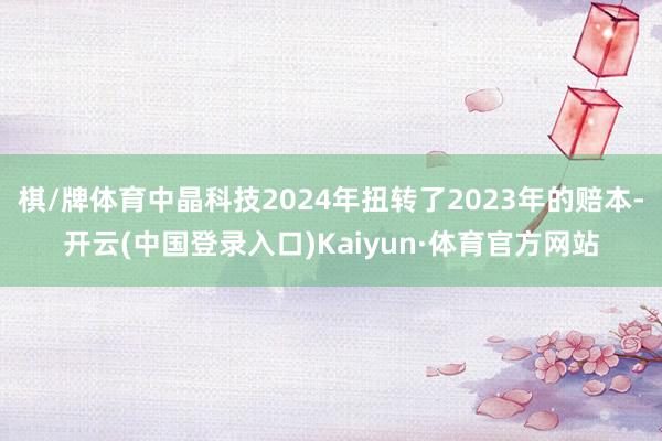 棋/牌体育中晶科技2024年扭转了2023年的赔本-开云(中国登录入口)Kaiyun·体育官方网站