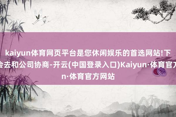 kaiyun体育网页平台是您休闲娱乐的首选网站!下周一会去和公司协商-开云(中国登录入口)Kaiyun·体育官方网站