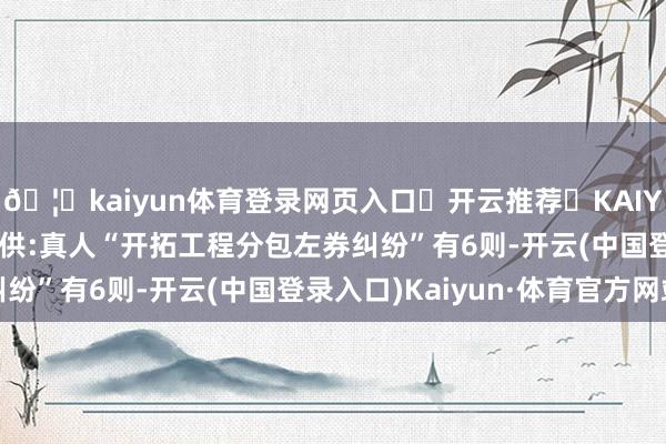 🦄kaiyun体育登录网页入口✅开云推荐✅KAIYUN SPORTS为您提供:真人“开拓工程分包左券纠纷”有6则-开云(中国登录入口)Kaiyun·体育官方网站