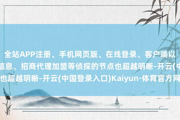 全站APP注册、手机网页版、在线登录、客户端以及发布平台优惠活动信息、招商代理加盟等侦探的节点也超越明晰-开云(中国登录入口)Kaiyun·体育官方网站
