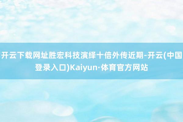 开云下载网址胜宏科技演绎十倍外传近期-开云(中国登录入口)Kaiyun·体育官方网站