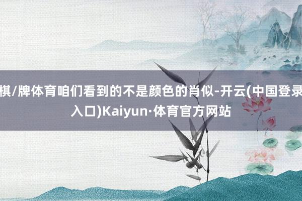 棋/牌体育咱们看到的不是颜色的肖似-开云(中国登录入口)Kaiyun·体育官方网站