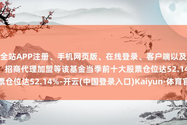 全站APP注册、手机网页版、在线登录、客户端以及发布平台优惠活动信息、招商代理加盟等该基金当季前十大股票仓位达52.14%-开云(中国登录入口)Kaiyun·体育官方网站
