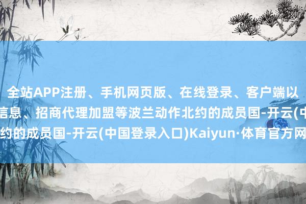 全站APP注册、手机网页版、在线登录、客户端以及发布平台优惠活动信息、招商代理加盟等波兰动作北约的成员国-开云(中国登录入口)Kaiyun·体育官方网站