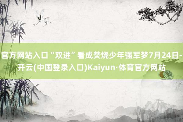 官方网站入口“双进”看成焚烧少年强军梦7月24日-开云(中国登录入口)Kaiyun·体育官方网站