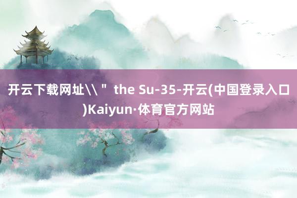 开云下载网址\＂ the Su-35-开云(中国登录入口)Kaiyun·体育官方网站
