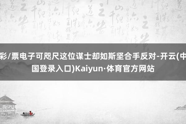 彩/票电子可咫尺这位谋士却如斯坚合手反对-开云(中国登录入口)Kaiyun·体育官方网站