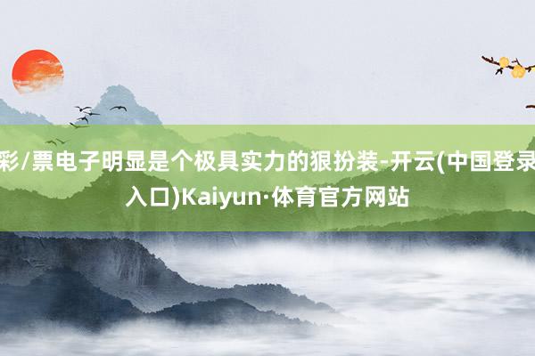 彩/票电子明显是个极具实力的狠扮装-开云(中国登录入口)Kaiyun·体育官方网站