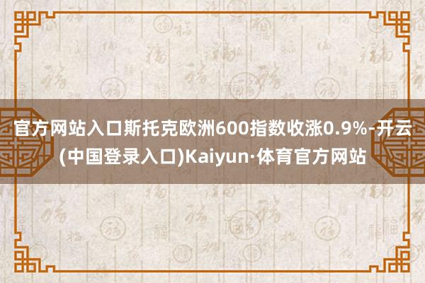 官方网站入口　　斯托克欧洲600指数收涨0.9%-开云(中国登录入口)Kaiyun·体育官方网站
